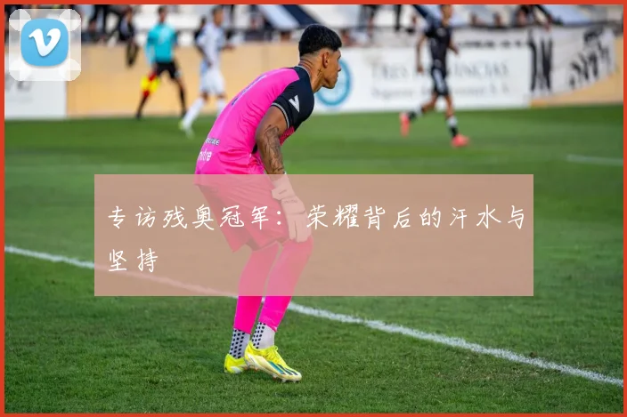 专访残奥冠军：荣耀背后的汗水与坚持
