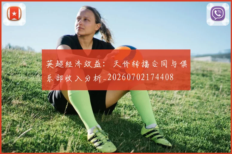 英超经济效益：天价转播合同与俱乐部收入分析_20260702174408