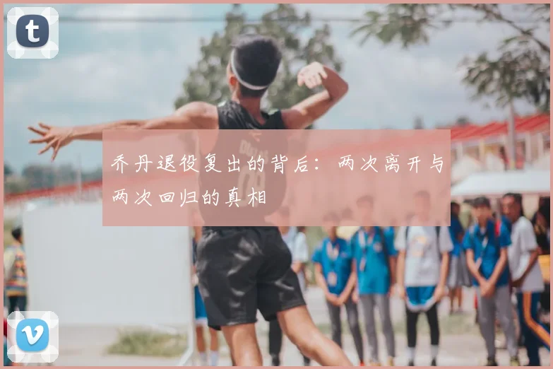 乔丹退役复出的背后：两次离开与两次回归的真相
