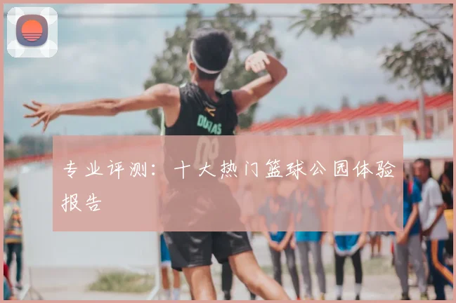 专业评测：十大热门篮球公园体验报告