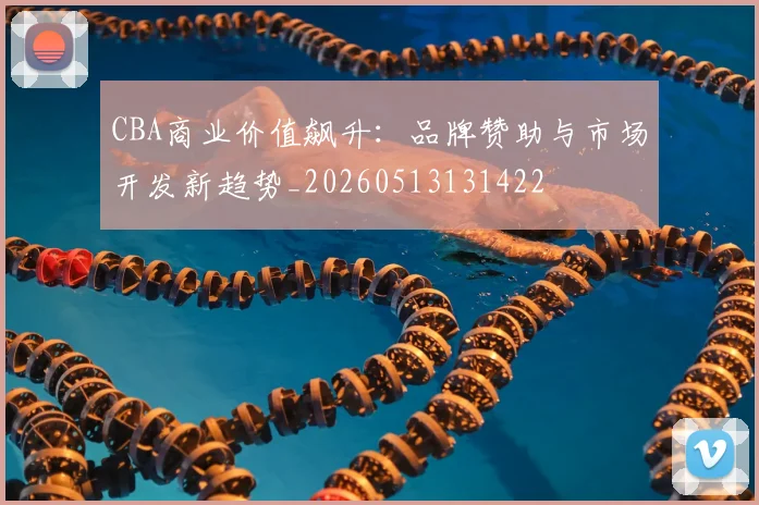 CBA商业价值飙升：品牌赞助与市场开发新趋势_20260513131422