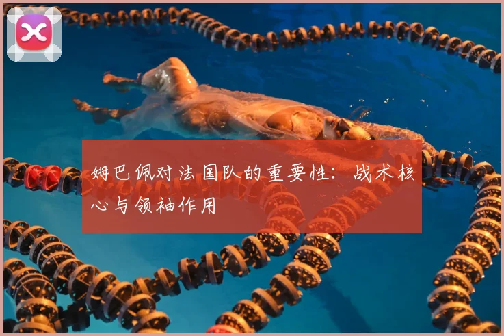 姆巴佩对法国队的重要性：战术核心与领袖作用